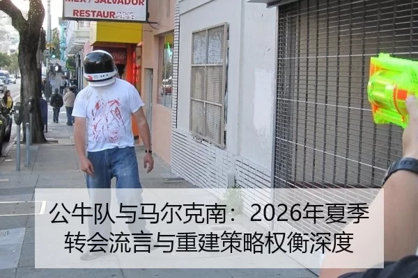 公牛队与马尔克南：2026年夏季转会流言与重建策略权衡深度