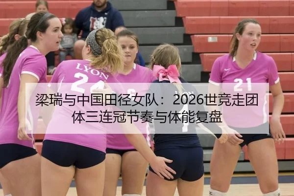 梁瑞与中国田径女队：2026世竞走团体三连冠节奏与体能复盘